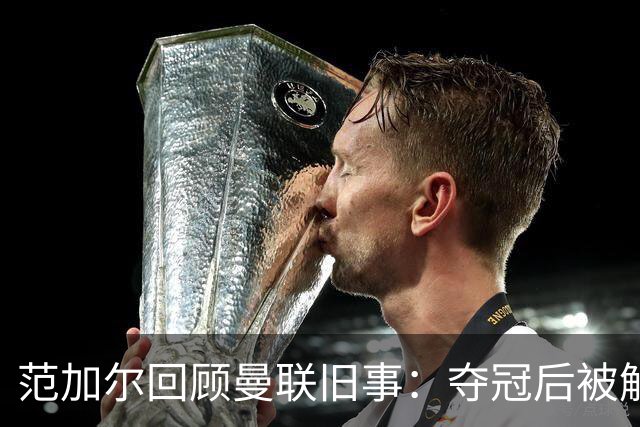 范加尔回顾曼联旧事：夺冠后被解雇与曼城财务问题有关？